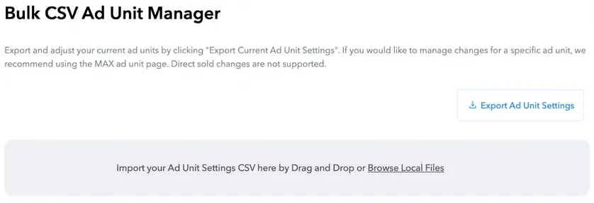 Bulk CSV Ad Unit Manager. Export and adjust your current ad units by clicking “Export Current Ad Unit Settings”. If you would like to manage changes for a specific ad unit, we recommend using the MAX ad unit page. Export Ad Unit Settings button. Import your Ad Unit Settings CSV here by Drag and Drop or Browse Local Files.