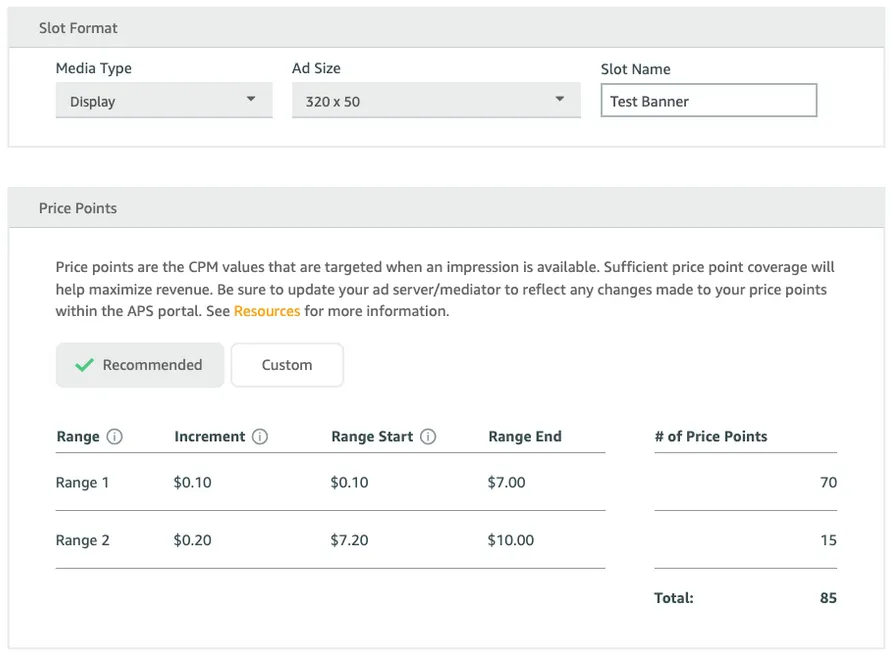 Slot Format: Media Type drop-down. Ad Size drop-down. Slot Name input field. Price Points: Price points are the CPM values that are targeted when an impression is available. Sufficient price point coverage will help maximize revenue. Be sure to update your ad server/mediator to reflect any changes made to your price points within the APS portal. See Resources for more information. ✓ Recommended button. Custom button. Table: Range, Increment, Range Start, Range End, number of Price Points. Total.