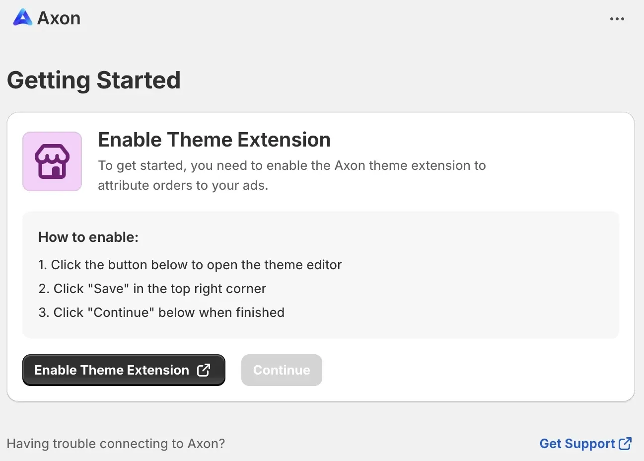 Getting Started: Enable Theme Extension. To get started, you need to enable the Axon theme extension to attribute orders to your ads. How to enable: 1. Click the button below to open the theme editor. 2. Click “Save” in the top right corner. 3. Click “Continue” below when finished. Enable Theme Extension button. Continue button. Having trouble connecting to Axon? Get Support link.