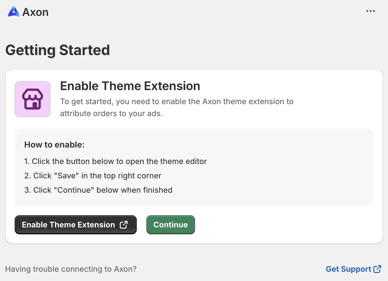 Getting Started: Enable Theme Extension. To get started, you need to enable the Axon theme extension to attribute orders to your ads. How to enable: 1. Click the button below to open the theme editor. 2. Click “Save” in the top right corner. 3. Click “Continue” below when finished. Enable Theme Extension button. Continue button. Having trouble connecting to Axon? Get Support link.