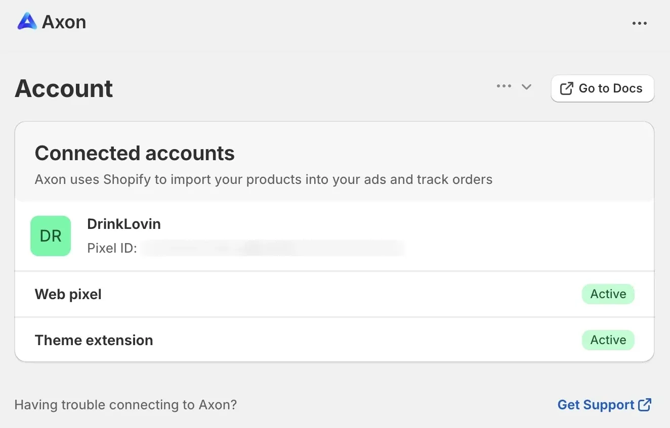Account. Go to Docs button. Connected accounts: Axon uses Shopify to import your products into your ads and track orders. Your account name. Web pixel: Active. Theme extension: Active. Having trouble connecting to Axon? Get Support link.