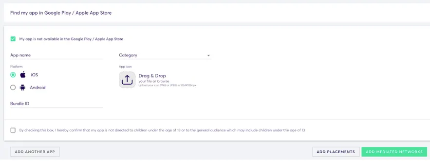 App Management: Add App. Find my app in Google Play / Apple App Store. ✅ My app is not available in the Google Play / Apple App Store. App name (input field). Platform (radio buttons): iOS, Android. Category (drop-down). App icon: Drag and Drop your file… Bundle ID. Checkbox: By checking this box, I hereby confirm that my app is not directed to children under the age of 13 or to the general audience which may include children under the age of 13. Add Another App button. Add Placements butt. Add Mediated Networks button.