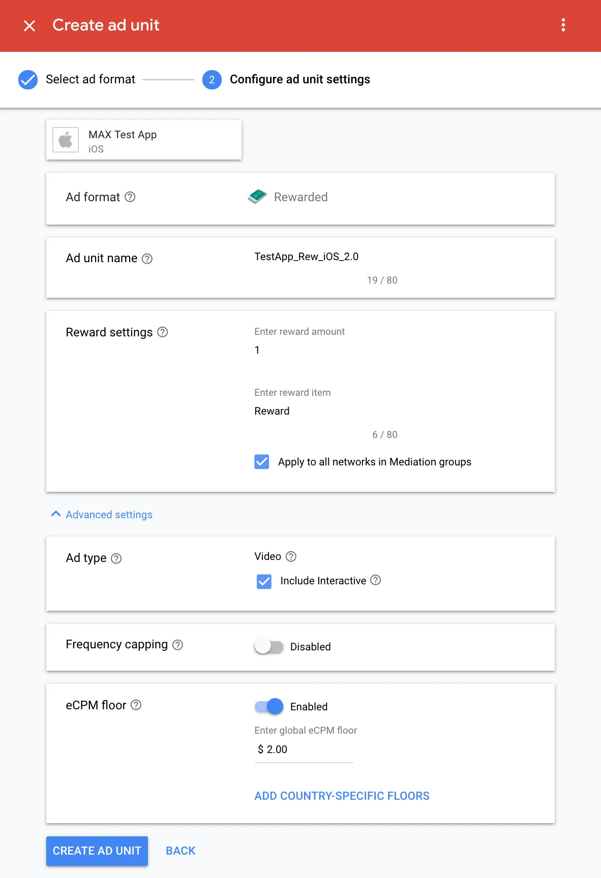 Create ad unit. ② Configure ad unit settings. MAX Test App (iOS). Ad format: Rewarded. Ad unit name: TestApp_Rew_iOS_2.0. Reward settings. Enter reward amount: 1. Enter reward item: Reward. ☑ Apply to all networks in Mediation groups. Ad type: ☑ Video. ☑ Include interactive. Frequency capping: Disabled. eCPM floor: Enabled. Enter global eCPM floor: $2.00. Add country-specific floors. Create Ad Unit.