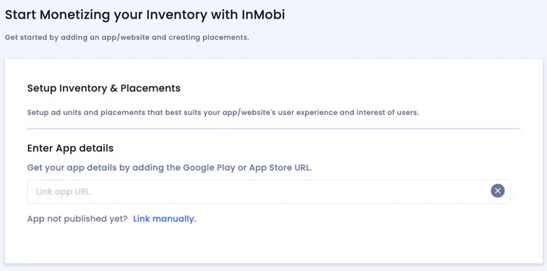 Start Monetizing your Inventory with InMobi. Get started by adding an app/website and creating placements. Setup Inventory and Placements: Setup ad units and placements that best suits your app/website’s user experience. Enter App details: Get your app details by adding the Google Play or App Store URL. Link app URL input field. App not published yet? Link manually.