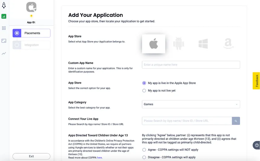 Add Your Application. Choose your app store, then locate your application to get started. App Store: Select what App Store your Application belongs to. Custom App Name: Enter a custom name for your application. This is only for identification purposes. App Store: Select the correct option for your app. ☑ My app is live in the Apple App Store, ☐ My app is not live yet. App Category: Select the best category for your app. Connect Your Live App: Please Search by App name / Store ID / Store URL. Apps Directed Toward Children Under Age 13. In accordance with the Children’s Online Privacy Protection Act (COPPA) in the United States, we require all partners using Vungle services to identify whether or not their apps are primarily directed toward children under the age of thirteen (13). Read more about COPPA here. By clicking “Agree” below, partner: (i) represents that this app is not primarily directed at children under age thirteen (13), and (ii) agrees that this app will not be tagged as primarily child-directed. ☐ Agree - COPPA settings will NOT apply. ☐ Disagree - COPPA settings will apply.