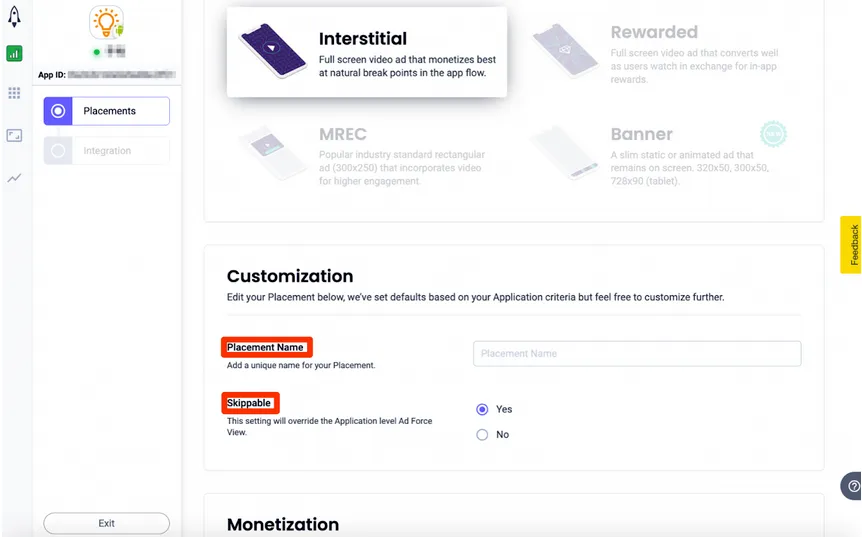 Placements > Interstitial: Full screen video ad that monetizes best at natural break points in the app flow. Customization: Edit your Placement below, we’ve set defaults based on your Application criteria but feel free to customize further. Placement Name: Add a unique name for your placement. Skippable: This setting will override the Application level Ad Force View. ☐ Yes, ☐ No.