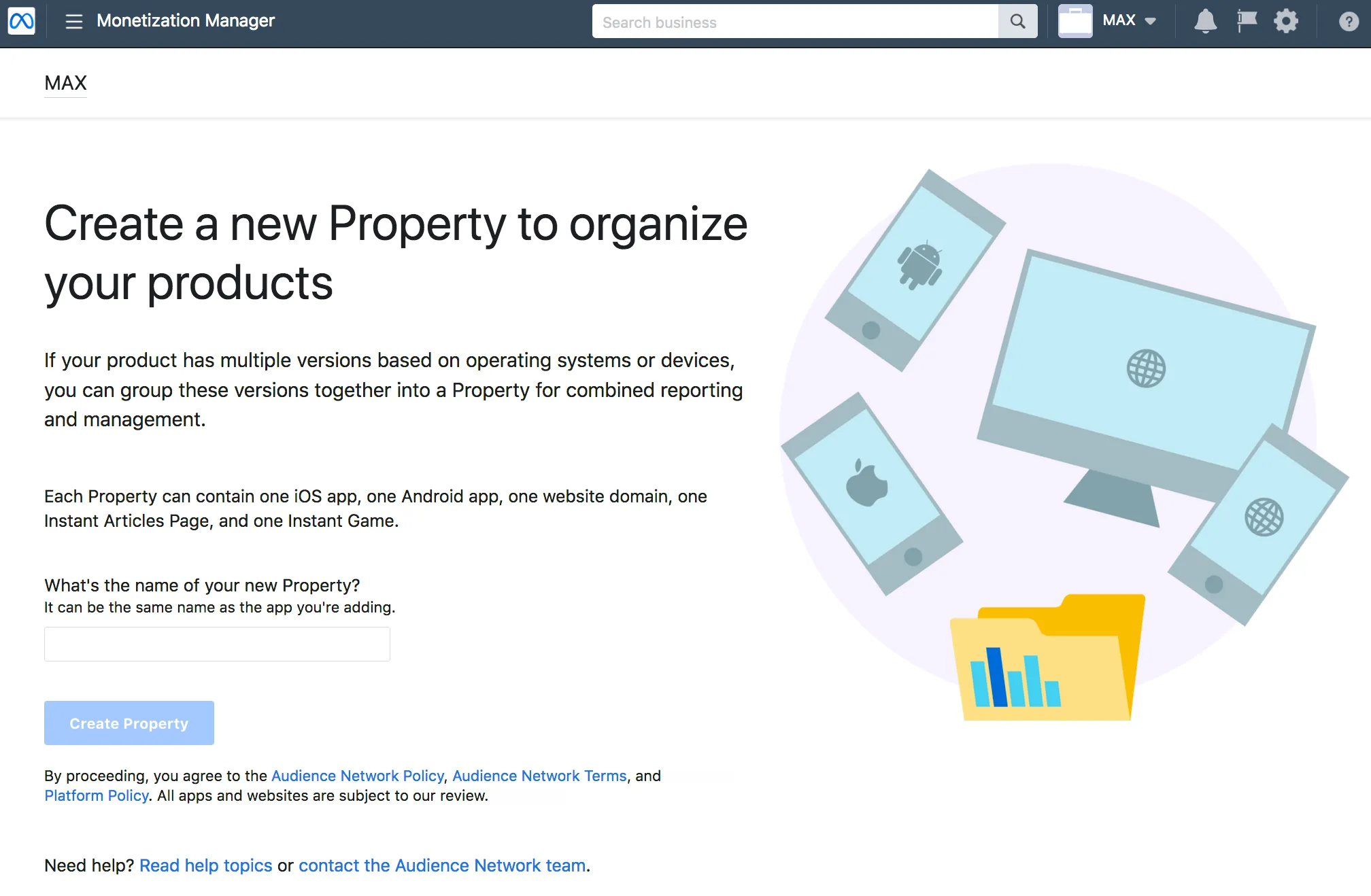 Monetization Manager. Create a new Property to organize your products. If your product has multiple versions based on operating systems or devices, you can group these versions together into a Property for combined reporting and management. Each Property can contain one iOS app, one Android app, one website domain, one Instant Articles Page, and one Instant Game. What’s the name of your new Property? It can be the same name as the app you’re adding. Create Property. By proceeding, you agree to the Meta Audience Network Policy, Audience Network Terms, and Meta Platform Policy. All apps and websites are subject to our review.