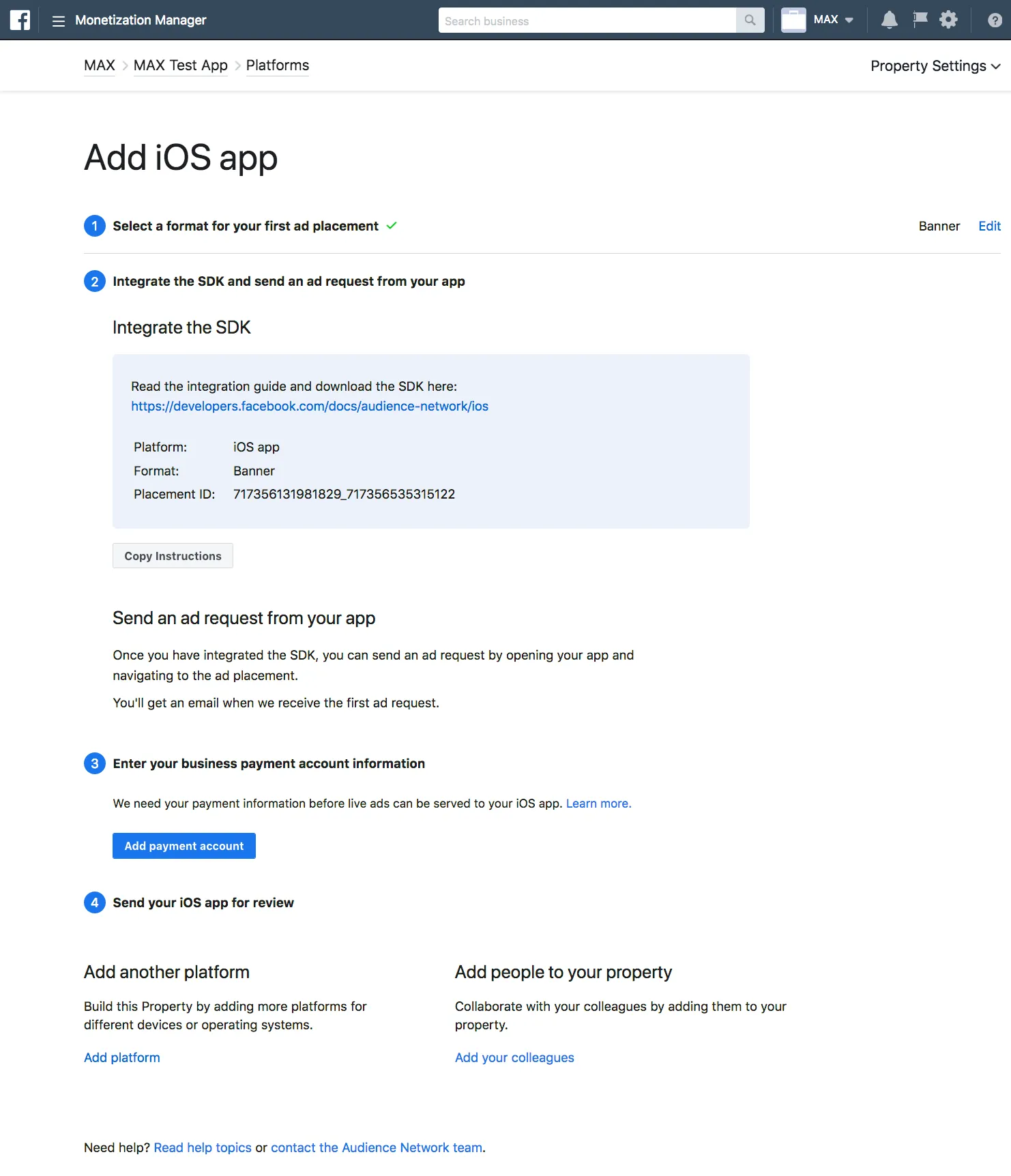 Monetization Manager. Add iOS app. ① Select a format for your first ad placement. ② Integrate the SDK and send an ad request from your app. Read the integration guide and download the SDK here. Once you have integrated the SDK, you can send an ad request by opening your app and navigating to the ad placement. You’ll get an email when we receive the first ad request. ③ Enter your business payment account information. We need your payment information before live ads can be served to your iOS app. Add payment account. ④ Send your iOS app for review. Add another platform: Build this Property by adding more platforms for different devices or operating systems. Add people to your property: Collaborate with your colleagues by adding them to your property.