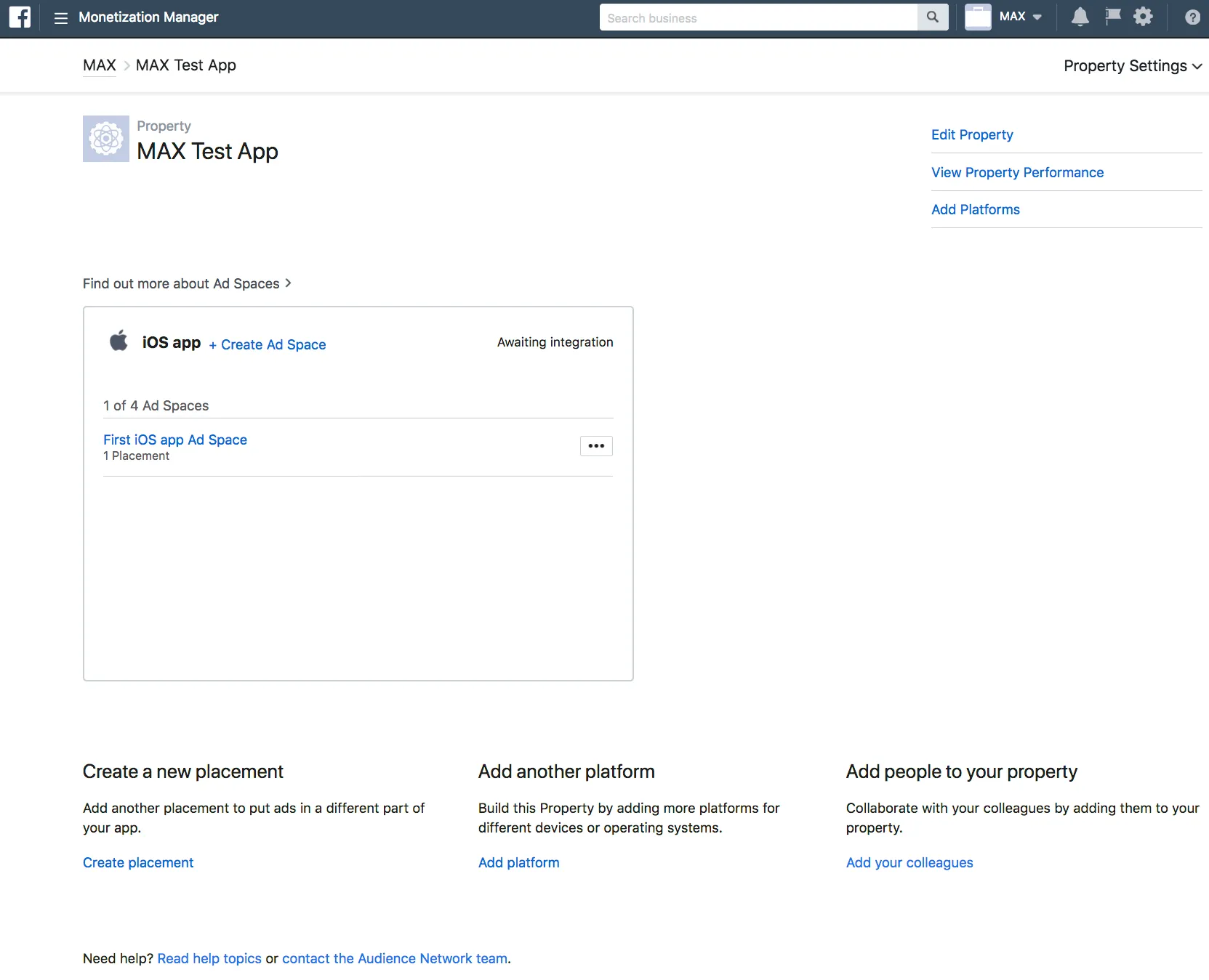 Monetization Manager. Property Settings: MAX Test App. Edit Property, View Property Performance, Add Platforms. Find out more about Ad Spaces. iOS app. + Create Ad Space. Awaiting Integration. First iOS app Ad Space. 1 Placement. Create a new placement: Add another placement to put ads in a different part of your app. Add another platform: Build this Property by adding more platforms for different devices or operating systems. Add people to your property: Collaborate with your colleagues by adding them to your property.