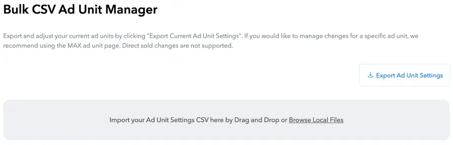 Bulk CSV Ad Unit Manager. Export and adjust your current ad units by clicking 'Export Current Ad Unit Settings'. If you would like to manage changes for a specific ad unit, we recommend using the MAX ad unit page. Export Ad Unit Settings button. Import your Ad Unit Settings C.S.V. here by Drag and Drop or Browse Local Files