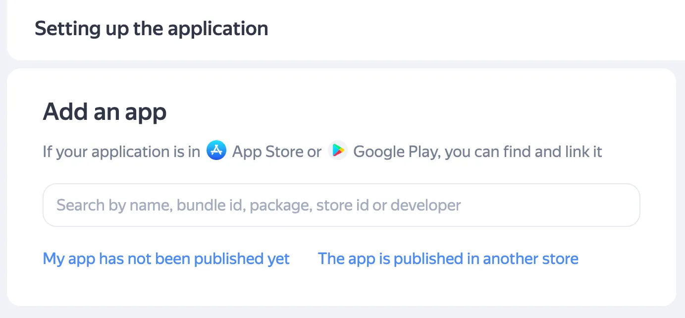 Add an app. If your application is in App Store or Google Play, you can find it and link it. Search field: Search by name, bundle id, package, store id or developer. Link: My app has not been published yet. Link: The app is published in another store.